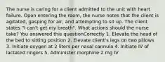 The nurse is caring for a client admitted to the unit with heart failure. Opon entering the room, the nurse notes that the client is agitated, gasping for air, and attempting to sit up. The client states "I can't get my breath". What actions should the nurse take? You answered this questionCorrectly 1. Elevate the head of the bed to sitting position 2. Elevate client's legs on two pillows 3. Initiate oxygen at 2 liters per nasal cannula 4. Initiate IV of lactated ringers 5. Administer morphine 2 mg IV