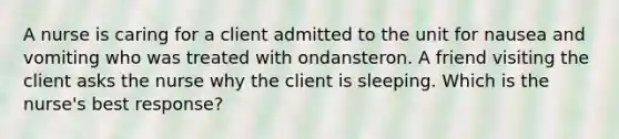 A nurse is caring for a client admitted to the unit for nausea and vomiting who was treated with ondansteron. A friend visiting the client asks the nurse why the client is sleeping. Which is the nurse's best response?