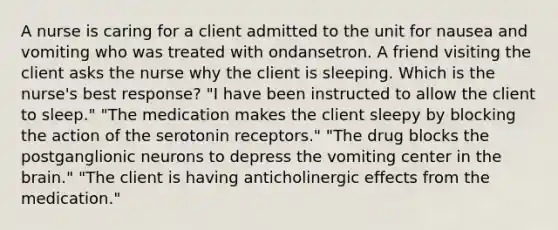 A nurse is caring for a client admitted to the unit for nausea and vomiting who was treated with ondansetron. A friend visiting the client asks the nurse why the client is sleeping. Which is the nurse's best response? "I have been instructed to allow the client to sleep." "The medication makes the client sleepy by blocking the action of the serotonin receptors." "The drug blocks the postganglionic neurons to depress the vomiting center in the brain." "The client is having anticholinergic effects from the medication."