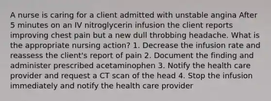 A nurse is caring for a client admitted with unstable angina After 5 minutes on an IV nitroglycerin infusion the client reports improving chest pain but a new dull throbbing headache. What is the appropriate nursing action? 1. Decrease the infusion rate and reassess the client's report of pain 2. Document the finding and administer prescribed acetaminophen 3. Notify the health care provider and request a CT scan of the head 4. Stop the infusion immediately and notify the health care provider