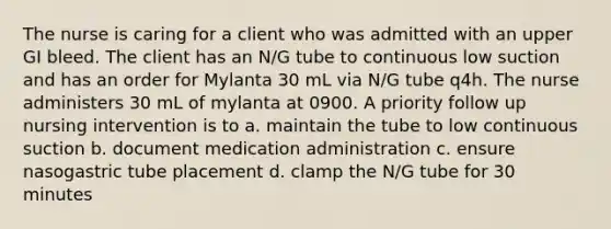 The nurse is caring for a client who was admitted with an upper GI bleed. The client has an N/G tube to continuous low suction and has an order for Mylanta 30 mL via N/G tube q4h. The nurse administers 30 mL of mylanta at 0900. A priority follow up nursing intervention is to a. maintain the tube to low continuous suction b. document medication administration c. ensure nasogastric tube placement d. clamp the N/G tube for 30 minutes