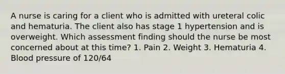 A nurse is caring for a client who is admitted with ureteral colic and hematuria. The client also has stage 1 hypertension and is overweight. Which assessment finding should the nurse be most concerned about at this time? 1. Pain 2. Weight 3. Hematuria 4. Blood pressure of 120/64