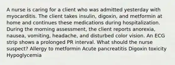 A nurse is caring for a client who was admitted yesterday with myocarditis. The client takes insulin, digoxin, and metformin at home and continues these medications during hospitalization. During the morning assessment, the client reports anorexia, nausea, vomiting, headache, and disturbed color vision. An ECG strip shows a prolonged PR interval. What should the nurse suspect? Allergy to metformin Acute pancreatitis Digoxin toxicity Hypoglycemia