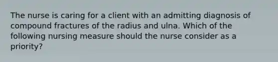 The nurse is caring for a client with an admitting diagnosis of compound fractures of the radius and ulna. Which of the following nursing measure should the nurse consider as a priority?