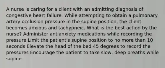 A nurse is caring for a client with an admitting diagnosis of congestive heart failure. While attempting to obtain a pulmonary artery occlusion pressure in the supine position, the client becomes anxious and tachypneic. What is the best action by the nurse? Administer antianxiety medications while recording the pressure Limit the patient's supine position to no more than 10 seconds Elevate the head of the bed 45 degrees to record the pressures Encourage the patient to take slow, deep breaths while supine