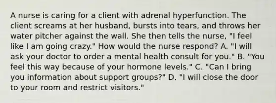 A nurse is caring for a client with adrenal hyperfunction. The client screams at her husband, bursts into tears, and throws her water pitcher against the wall. She then tells the nurse, "I feel like I am going crazy." How would the nurse respond? A. "I will ask your doctor to order a mental health consult for you." B. "You feel this way because of your hormone levels." C. "Can I bring you information about support groups?" D. "I will close the door to your room and restrict visitors."