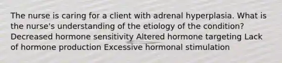 The nurse is caring for a client with adrenal hyperplasia. What is the nurse's understanding of the etiology of the condition? Decreased hormone sensitivity Altered hormone targeting Lack of hormone production Excessive hormonal stimulation