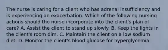 The nurse is caring for a client who has adrenal insufficiency and is experiencing an exacerbation. Which of the following nursing actions should the nurse incorporate into the client's plan of care? A. Assist the client to stand up slowly. B. Keep the lights in the client's room dim. C. Maintain the client on a low sodium diet. D. Monitor the client's blood glucose for hyperglycemia