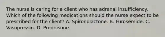 The nurse is caring for a client who has adrenal insufficiency. Which of the following medications should the nurse expect to be prescribed for the client? A. Spironolactone. B. Furosemide. C. Vasopressin. D. Prednisone.