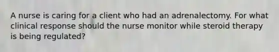 A nurse is caring for a client who had an adrenalectomy. For what clinical response should the nurse monitor while steroid therapy is being regulated?