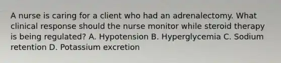 A nurse is caring for a client who had an adrenalectomy. What clinical response should the nurse monitor while steroid therapy is being regulated? A. Hypotension B. Hyperglycemia C. Sodium retention D. Potassium excretion