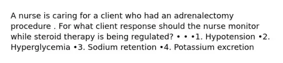 A nurse is caring for a client who had an adrenalectomy procedure . For what client response should the nurse monitor while steroid therapy is being regulated? • • •1. Hypotension •2. Hyperglycemia •3. Sodium retention •4. Potassium excretion