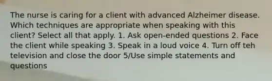 The nurse is caring for a client with advanced Alzheimer disease. Which techniques are appropriate when speaking with this client? Select all that apply. 1. Ask open-ended questions 2. Face the client while speaking 3. Speak in a loud voice 4. Turn off teh television and close the door 5/Use simple statements and questions