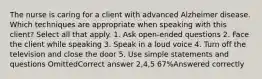 The nurse is caring for a client with advanced Alzheimer disease. Which techniques are appropriate when speaking with this client? Select all that apply. 1. Ask open-ended questions 2. Face the client while speaking 3. Speak in a loud voice 4. Turn off the television and close the door 5. Use simple statements and questions OmittedCorrect answer 2,4,5 67%Answered correctly