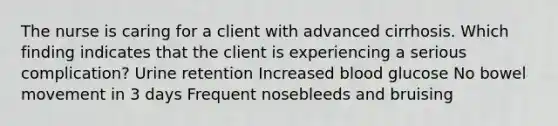 The nurse is caring for a client with advanced cirrhosis. Which finding indicates that the client is experiencing a serious complication? Urine retention Increased blood glucose No bowel movement in 3 days Frequent nosebleeds and bruising