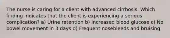 The nurse is caring for a client with advanced cirrhosis. Which finding indicates that the client is experiencing a serious complication? a) Urine retention b) Increased blood glucose c) No bowel movement in 3 days d) Frequent nosebleeds and bruising