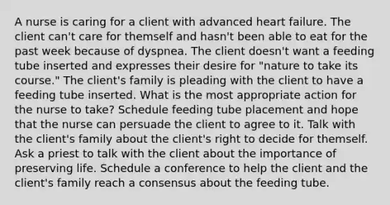 A nurse is caring for a client with advanced heart failure. The client can't care for themself and hasn't been able to eat for the past week because of dyspnea. The client doesn't want a feeding tube inserted and expresses their desire for "nature to take its course." The client's family is pleading with the client to have a feeding tube inserted. What is the most appropriate action for the nurse to take? Schedule feeding tube placement and hope that the nurse can persuade the client to agree to it. Talk with the client's family about the client's right to decide for themself. Ask a priest to talk with the client about the importance of preserving life. Schedule a conference to help the client and the client's family reach a consensus about the feeding tube.