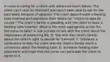 A nurse is caring for a client with advanced heart failure. The client can't care for themself and hasn't been able to eat for the past week because of dyspnea. The client doesn't want a feeding tube inserted and expresses their desire for "nature to take its course." The client's family is pleading with the client to have a feeding tube inserted. What is the most appropriate action for the nurse to take? A. Ask a priest to talk with the client about the importance of preserving life. B. Talk with the client's family about the client's right to decide for themself. C. Schedule a conference to help the client and the client's family reach a consensus about the feeding tube. D. Schedule feeding tube placement and hope that the nurse can persuade the client to agree to it.