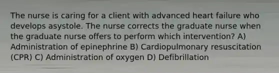 The nurse is caring for a client with advanced heart failure who develops asystole. The nurse corrects the graduate nurse when the graduate nurse offers to perform which intervention? A) Administration of epinephrine B) Cardiopulmonary resuscitation (CPR) C) Administration of oxygen D) Defibrillation