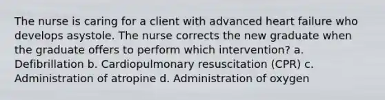 The nurse is caring for a client with advanced heart failure who develops asystole. The nurse corrects the new graduate when the graduate offers to perform which intervention? a. Defibrillation b. Cardiopulmonary resuscitation (CPR) c. Administration of atropine d. Administration of oxygen