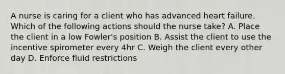 A nurse is caring for a client who has advanced heart failure. Which of the following actions should the nurse take? A. Place the client in a low Fowler's position B. Assist the client to use the incentive spirometer every 4hr C. Weigh the client every other day D. Enforce fluid restrictions