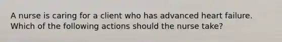 A nurse is caring for a client who has advanced heart failure. Which of the following actions should the nurse take?