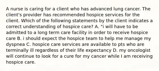 A nurse is caring for a client who has advanced lung cancer. The client's provider has recommended hospice services for the client. Which of the following statements by the client indicates a correct understanding of hospice care? A. "i will have to be admitted to a long term care facility in order to receive hospice care B. i should expect the hospice team to help me manage my dyspnea C. hospice care services are available to pts who are terminally ill regardless of their life expectancy D. my oncologist will continue to look for a cure for my cancer while I am receiving hospice care.