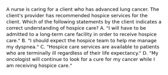 A nurse is caring for a client who has advanced lung cancer. The client's provider has recommended hospice services for the client. Which of the following statements by the client indicates a correct understanding of hospice care? A. "I will have to be admitted to a long-term care facility in order to receive hospice care." B. "I should expect the hospice team to help me manage my dyspnea." C. "Hospice care services are available to patients who are terminally ill regardless of their life expectancy." D. "My oncologist will continue to look for a cure for my cancer while I am receiving hospice care."