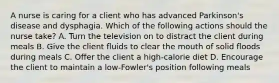 A nurse is caring for a client who has advanced Parkinson's disease and dysphagia. Which of the following actions should the nurse take? A. Turn the television on to distract the client during meals B. Give the client fluids to clear the mouth of solid floods during meals C. Offer the client a high-calorie diet D. Encourage the client to maintain a low-Fowler's position following meals