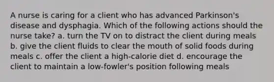 A nurse is caring for a client who has advanced Parkinson's disease and dysphagia. Which of the following actions should the nurse take? a. turn the TV on to distract the client during meals b. give the client fluids to clear the mouth of solid foods during meals c. offer the client a high-calorie diet d. encourage the client to maintain a low-fowler's position following meals