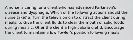A nurse is caring for a client who has advanced Parkinson's disease and dysphagia. Which of the following actions should the nurse take? a. Turn the television on to distract the client during meals. b. Give the client fluids to clear the mouth of solid foods during meals c. Offer the client a high-calorie diet d. Encourage the client to maintain a low-Fowler's position following meals.
