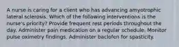 A nurse is caring for a client who has advancing amyotrophic lateral sclerosis. Which of the following interventions is the nurse's priority? Provide frequent rest periods throughout the day. Administer pain medication on a regular schedule. Monitor pulse oximetry findings. Administer baclofen for spasticity.