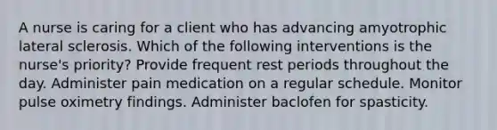 A nurse is caring for a client who has advancing amyotrophic lateral sclerosis. Which of the following interventions is the nurse's priority? Provide frequent rest periods throughout the day. Administer pain medication on a regular schedule. Monitor pulse oximetry findings. Administer baclofen for spasticity.