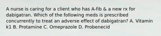 A nurse is caring for a client who has A-fib & a new rx for dabigatran. Which of the following meds is prescribed concurrently to treat an adverse effect of dabigatran? A. Vitamin k1 B. Protamine C. Omeprazole D. Probenecid