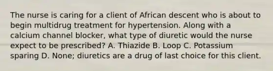 The nurse is caring for a client of African descent who is about to begin multidrug treatment for hypertension. Along with a calcium channel blocker, what type of diuretic would the nurse expect to be prescribed? A. Thiazide B. Loop C. Potassium sparing D. None; diuretics are a drug of last choice for this client.