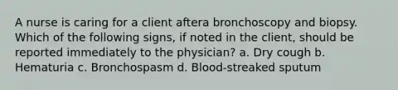 A nurse is caring for a client aftera bronchoscopy and biopsy. Which of the following signs, if noted in the client, should be reported immediately to the physician? a. Dry cough b. Hematuria c. Bronchospasm d. Blood-streaked sputum