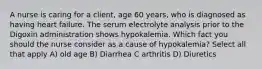 A nurse is caring for a client, age 60 years, who is diagnosed as having heart failure. The serum electrolyte analysis prior to the Digoxin administration shows hypokalemia. Which fact you should the nurse consider as a cause of hypokalemia? Select all that apply A) old age B) Diarrhea C arthritis D) Diuretics