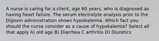 A nurse is caring for a client, age 60 years, who is diagnosed as having heart failure. The serum electrolyte analysis prior to the Digoxin administration shows hypokalemia. Which fact you should the nurse consider as a cause of hypokalemia? Select all that apply A) old age B) Diarrhea C arthritis D) Diuretics