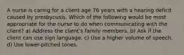 A nurse is caring for a client age 76 years with a hearing deficit caused by presbycusis. Which of the following would be most appropriate for the nurse to do when communicating with the client? a) Address the client's family members. b) Ask if the client can use sign language. c) Use a higher volume of speech. d) Use lower-pitched tones.