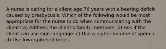 A nurse is caring for a client age 76 years with a hearing deficit caused by presbycusis. Which of the following would be most appropriate for the nurse to do when communicating with the client? a) Address the client's family members. b) Ask if the client can use sign language. c) Use a higher volume of speech. d) Use lower-pitched tones.