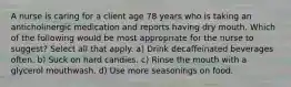 A nurse is caring for a client age 78 years who is taking an anticholinergic medication and reports having dry mouth. Which of the following would be most appropriate for the nurse to suggest? Select all that apply. a) Drink decaffeinated beverages often. b) Suck on hard candies. c) Rinse the mouth with a glycerol mouthwash. d) Use more seasonings on food.