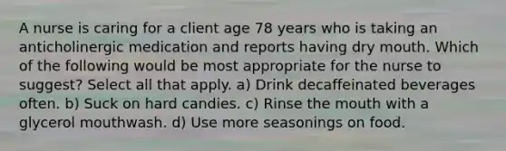 A nurse is caring for a client age 78 years who is taking an anticholinergic medication and reports having dry mouth. Which of the following would be most appropriate for the nurse to suggest? Select all that apply. a) Drink decaffeinated beverages often. b) Suck on hard candies. c) Rinse <a href='https://www.questionai.com/knowledge/krBoWYDU6j-the-mouth' class='anchor-knowledge'>the mouth</a> with a glycerol mouthwash. d) Use more seasonings on food.