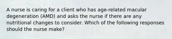 A nurse is caring for a client who has age-related macular degeneration (AMD) and asks the nurse if there are any nutritional changes to consider. Which of the following responses should the nurse make?