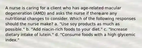 A nurse is caring for a client who has age-related macular degeneration (AMD) and asks the nurse if there are any nutritional changes to consider. Which of the following responses should the nurse make? a. "Use soy products as much as possible." b. "Add niacin-rich foods to your diet." c. "Increase dietary intake of lutein." d. "Consume foods with a high glycemic index."