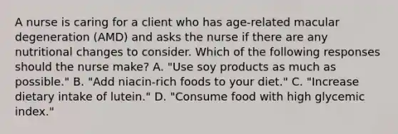 A nurse is caring for a client who has age-related macular degeneration (AMD) and asks the nurse if there are any nutritional changes to consider. Which of the following responses should the nurse make? A. "Use soy products as much as possible." B. "Add niacin-rich foods to your diet." C. "Increase dietary intake of lutein." D. "Consume food with high glycemic index."