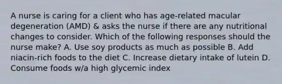 A nurse is caring for a client who has age-related macular degeneration (AMD) & asks the nurse if there are any nutritional changes to consider. Which of the following responses should the nurse make? A. Use soy products as much as possible B. Add niacin-rich foods to the diet C. Increase dietary intake of lutein D. Consume foods w/a high glycemic index