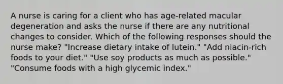 A nurse is caring for a client who has age-related macular degeneration and asks the nurse if there are any nutritional changes to consider. Which of the following responses should the nurse make? "Increase dietary intake of lutein." "Add niacin-rich foods to your diet." "Use soy products as much as possible." "Consume foods with a high glycemic index."