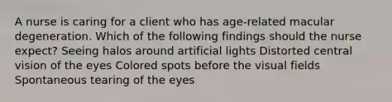 A nurse is caring for a client who has age-related macular degeneration. Which of the following findings should the nurse expect? Seeing halos around artificial lights Distorted central vision of the eyes Colored spots before the visual fields Spontaneous tearing of the eyes