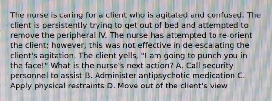 The nurse is caring for a client who is agitated and confused. The client is persistently trying to get out of bed and attempted to remove the peripheral IV. The nurse has attempted to re-orient the client; however, this was not effective in de-escalating the client's agitation. The client yells, "I am going to punch you in the face!" What is the nurse's next action? A. Call security personnel to assist B. Administer antipsychotic medication C. Apply physical restraints D. Move out of the client's view