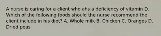 A nurse is caring for a client who ahs a deficiency of vitamin D. Which of the following foods should the nurse recommend the client include in his diet? A. Whole milk B. Chicken C. Oranges D. Dried peas